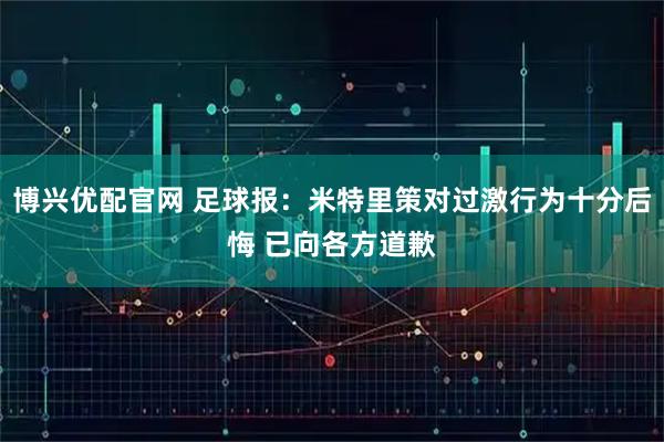 博兴优配官网 足球报：米特里策对过激行为十分后悔 已向各方道歉