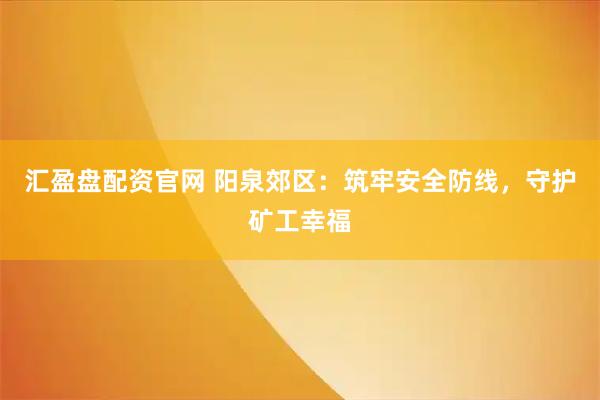 汇盈盘配资官网 阳泉郊区：筑牢安全防线，守护矿工幸福