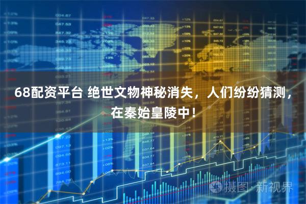 68配资平台 绝世文物神秘消失，人们纷纷猜测，在秦始皇陵中！