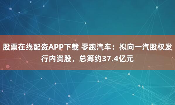 股票在线配资APP下载 零跑汽车：拟向一汽股权发行内资股，总筹约37.4亿元