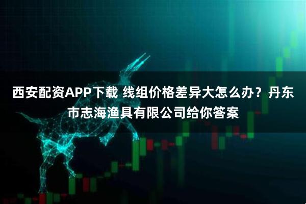 西安配资APP下载 线组价格差异大怎么办？丹东市志海渔具有限公司给你答案