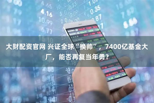 大财配资官网 兴证全球“换帅”，7400亿基金大厂，能否再复当年勇？