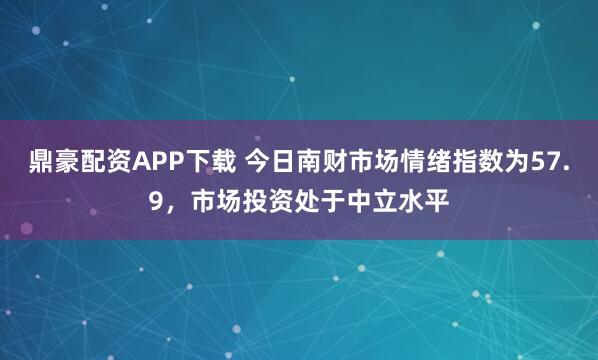 鼎豪配资APP下载 今日南财市场情绪指数为57.9，市场投资处于中立水平