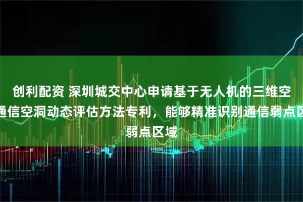 创利配资 深圳城交中心申请基于无人机的三维空域通信空洞动态评估方法专利，能够精准识别通信弱点区域