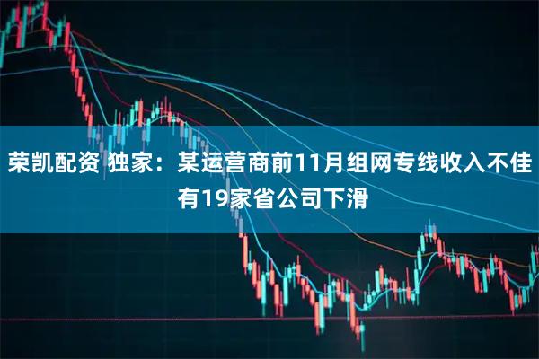 荣凯配资 独家：某运营商前11月组网专线收入不佳 有19家省公司下滑