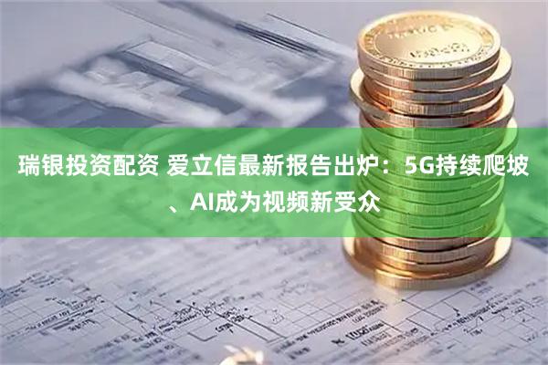 瑞银投资配资 爱立信最新报告出炉：5G持续爬坡、AI成为视频新受众