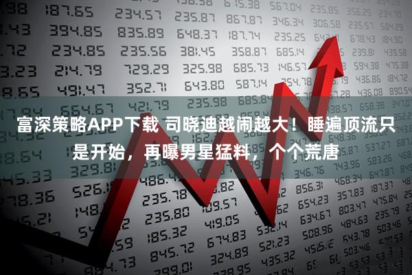 富深策略APP下载 司晓迪越闹越大！睡遍顶流只是开始，再曝男星猛料，个个荒唐