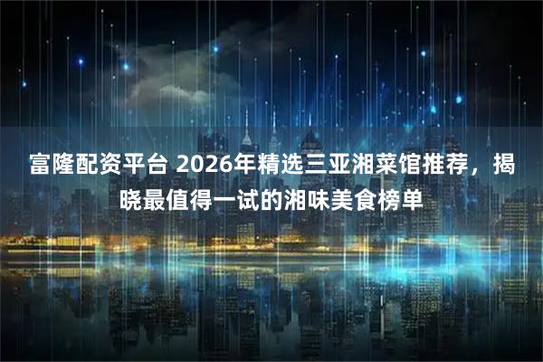 富隆配资平台 2026年精选三亚湘菜馆推荐，揭晓最值得一试的湘味美食榜单