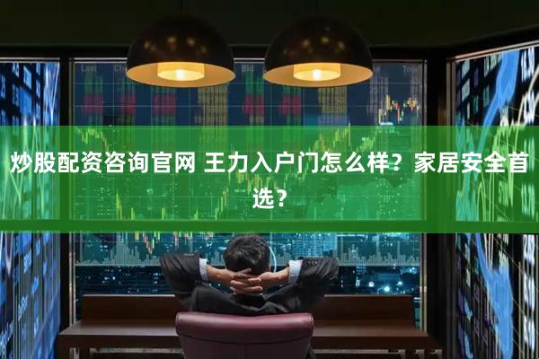 炒股配资咨询官网 王力入户门怎么样？家居安全首选？