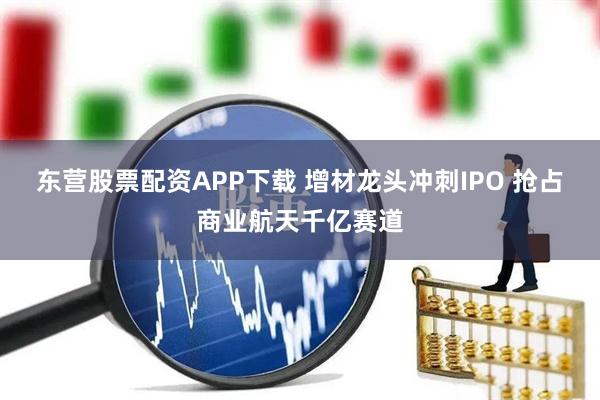 东营股票配资APP下载 增材龙头冲刺IPO 抢占商业航天千亿赛道
