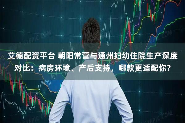 艾德配资平台 朝阳常营与通州妇幼住院生产深度对比：病房环境、产后支持，哪款更适配你？