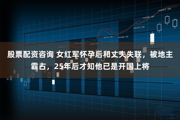 股票配资咨询 女红军怀孕后和丈夫失联，被地主霸占，25年后才知他已是开国上将