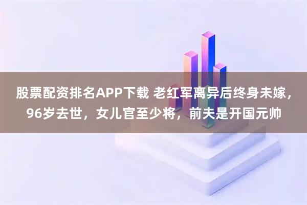 股票配资排名APP下载 老红军离异后终身未嫁，96岁去世，女儿官至少将，前夫是开国元帅