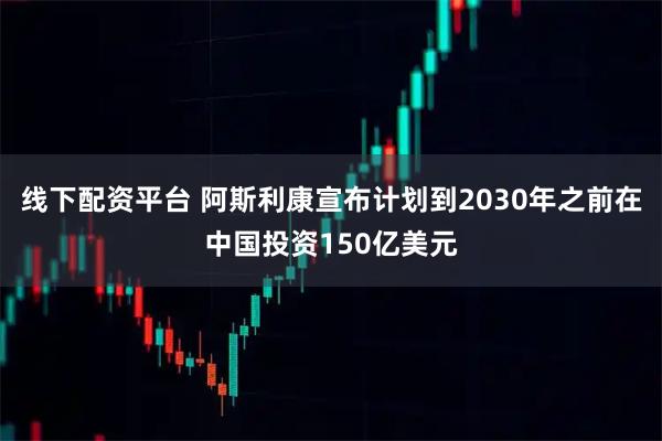 线下配资平台 阿斯利康宣布计划到2030年之前在中国投资150亿美元