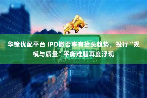 华锋优配平台 IPO撤否率有抬头趋势，投行“规模与质量”平衡难题再度浮现