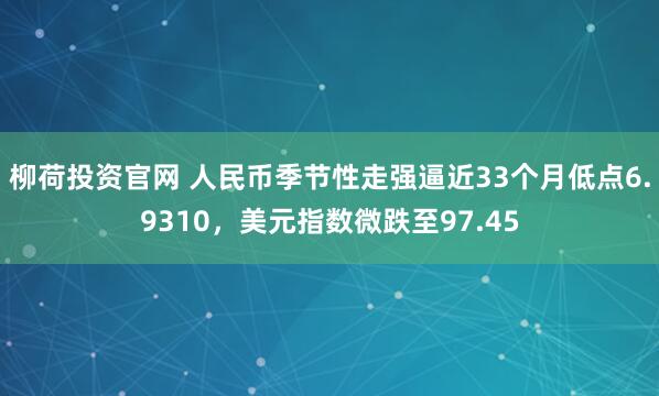 柳荷投资官网 人民币季节性走强逼近33个月低点6.9310，美元指数微跌至97.45