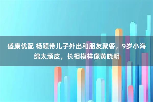 盛康优配 杨颖带儿子外出和朋友聚餐，9岁小海绵太顽皮，长相模样像黄晓明