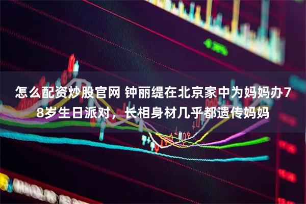 怎么配资炒股官网 钟丽缇在北京家中为妈妈办78岁生日派对，长相身材几乎都遗传妈妈