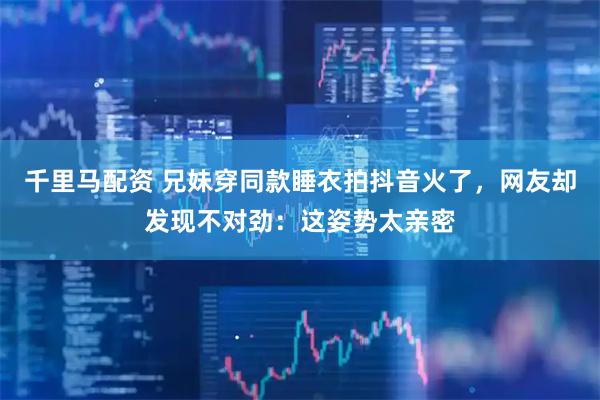千里马配资 兄妹穿同款睡衣拍抖音火了，网友却发现不对劲：这姿势太亲密
