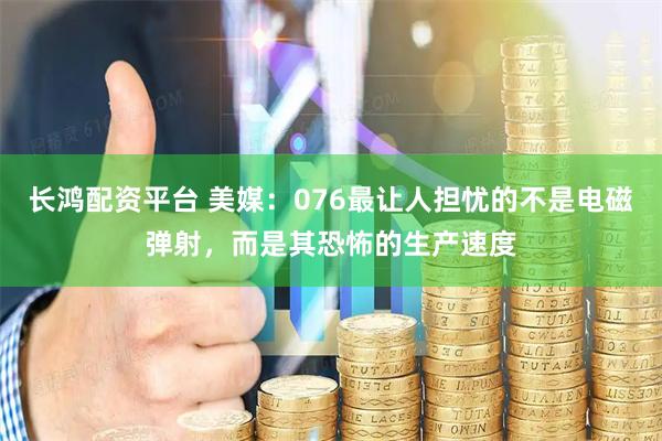 长鸿配资平台 美媒：076最让人担忧的不是电磁弹射，而是其恐怖的生产速度