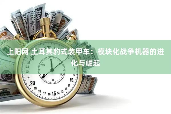 上阳网 土耳其豹式装甲车：模块化战争机器的进化与崛起