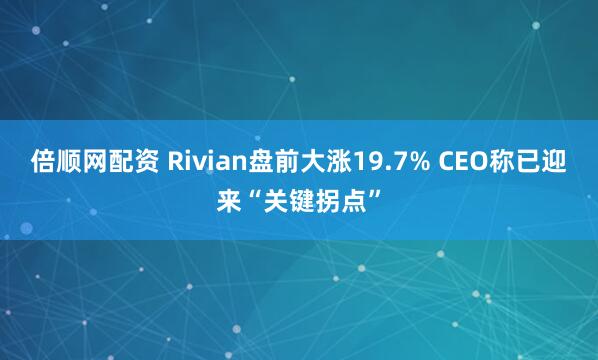 倍顺网配资 Rivian盘前大涨19.7% CEO称已迎来“关键拐点”