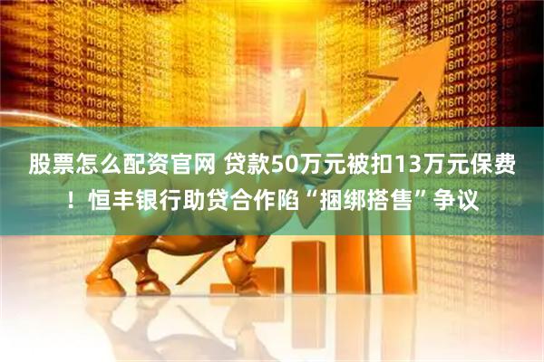 股票怎么配资官网 贷款50万元被扣13万元保费！恒丰银行助贷合作陷“捆绑搭售”争议