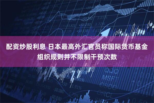 配资炒股利息 日本最高外汇官员称国际货币基金组织规则并不限制干预次数