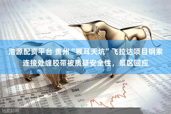 浩源配资平台 贵州“猴耳天坑”飞拉达项目钢索连接处缠胶带被质疑安全性，景区回应