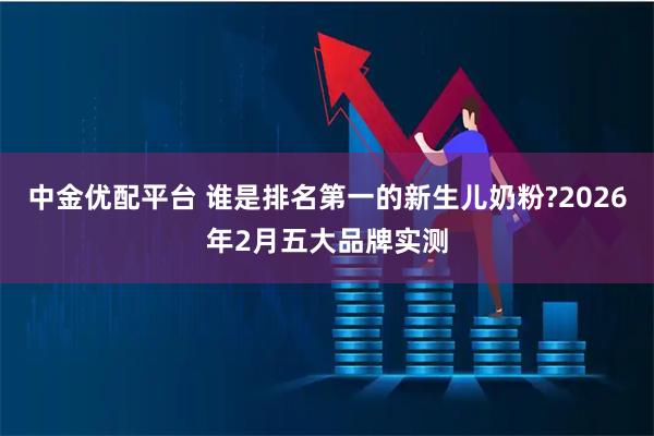 中金优配平台 谁是排名第一的新生儿奶粉?2026年2月五大品牌实测