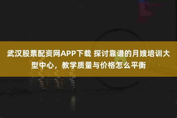 武汉股票配资网APP下载 探讨靠谱的月嫂培训大型中心，教学质量与价格怎么平衡