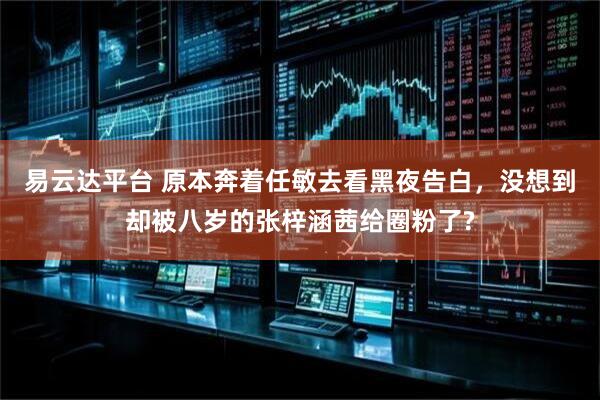 易云达平台 原本奔着任敏去看黑夜告白，没想到却被八岁的张梓涵茜给圈粉了?