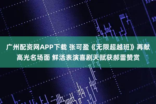 广州配资网APP下载 张可盈《无限超越班》再献高光名场面 鲜活表演喜剧天赋获郝蕾赞赏